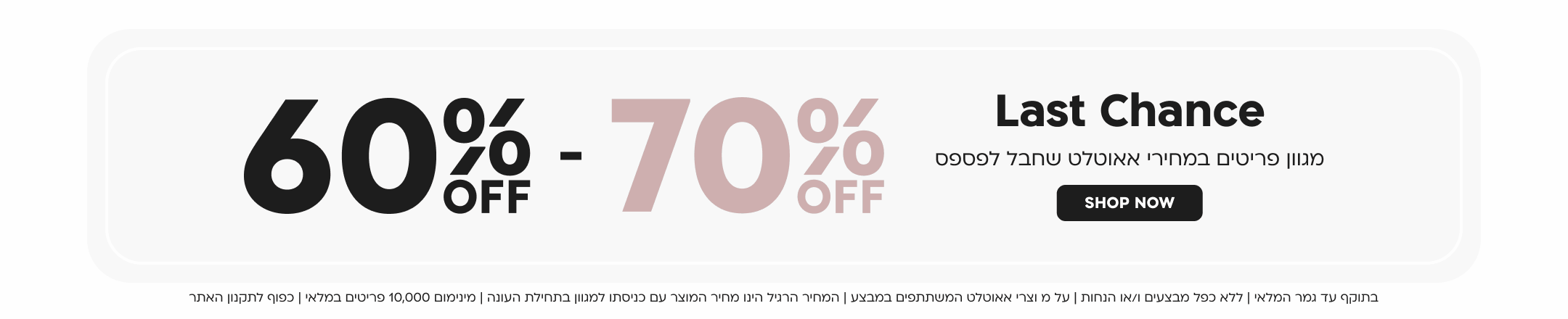 last chance
60 - 70 אחוז הנחה
מגוון פריטים במחירי אאוטלט שחבל לפספס
SHOP NOW