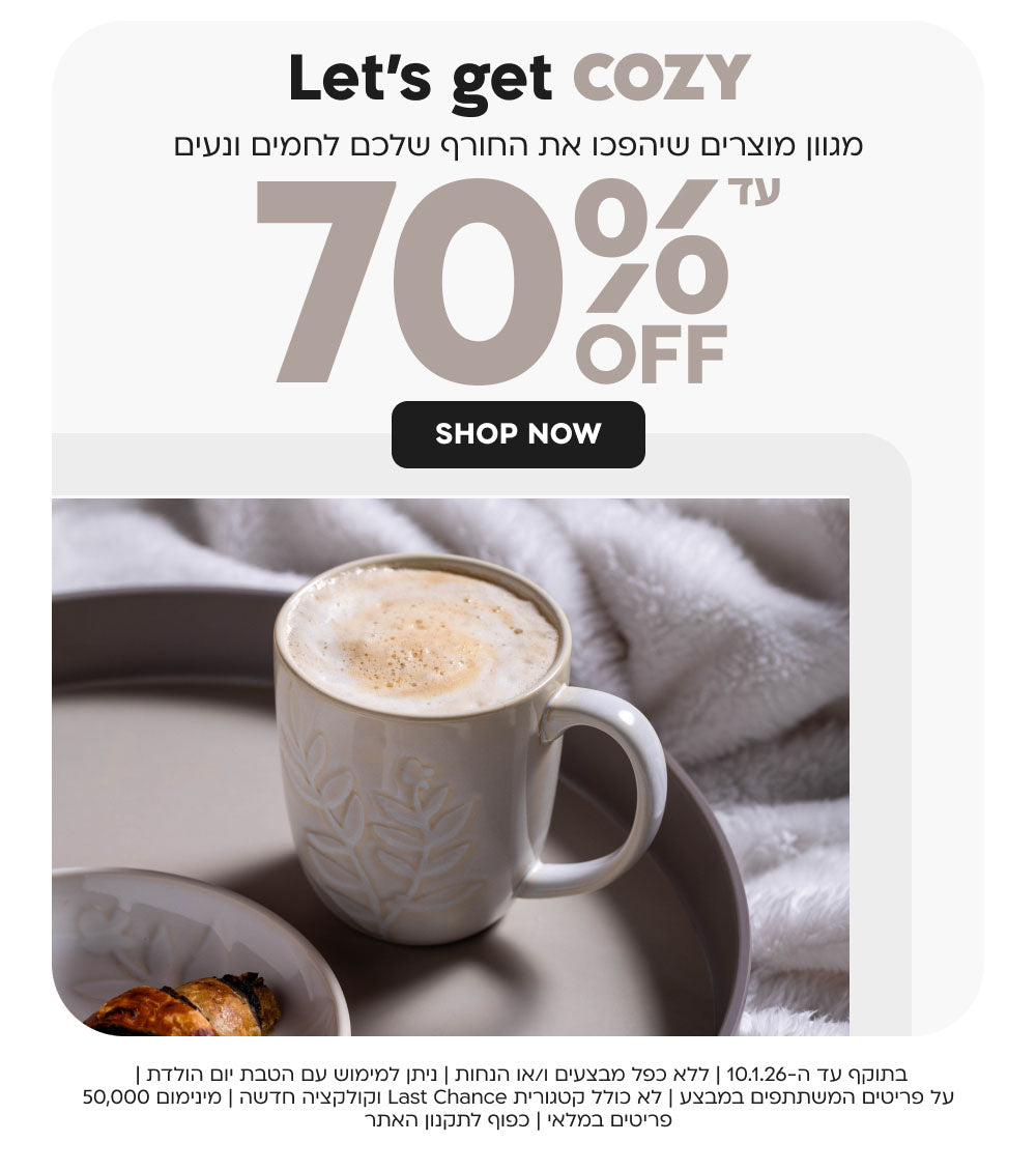 Let’s get cozy מגוון מוצרים שיהפכו את החורף שלכם לחמים ונעים עד 70% OFF
SHOP NOW
בתוקף עד ה-10.1.26 | ללא כפל מבצעים ו/או הנחות | ניתן למימוש עם הטבת יום הולדת | 
על פריטים המשתתפים במבצע | לא כולל קטגורית Last Chance וקולקציה חדשה | מינימום 50,000 פריטים במלאי | כפוף לתקנון האתר