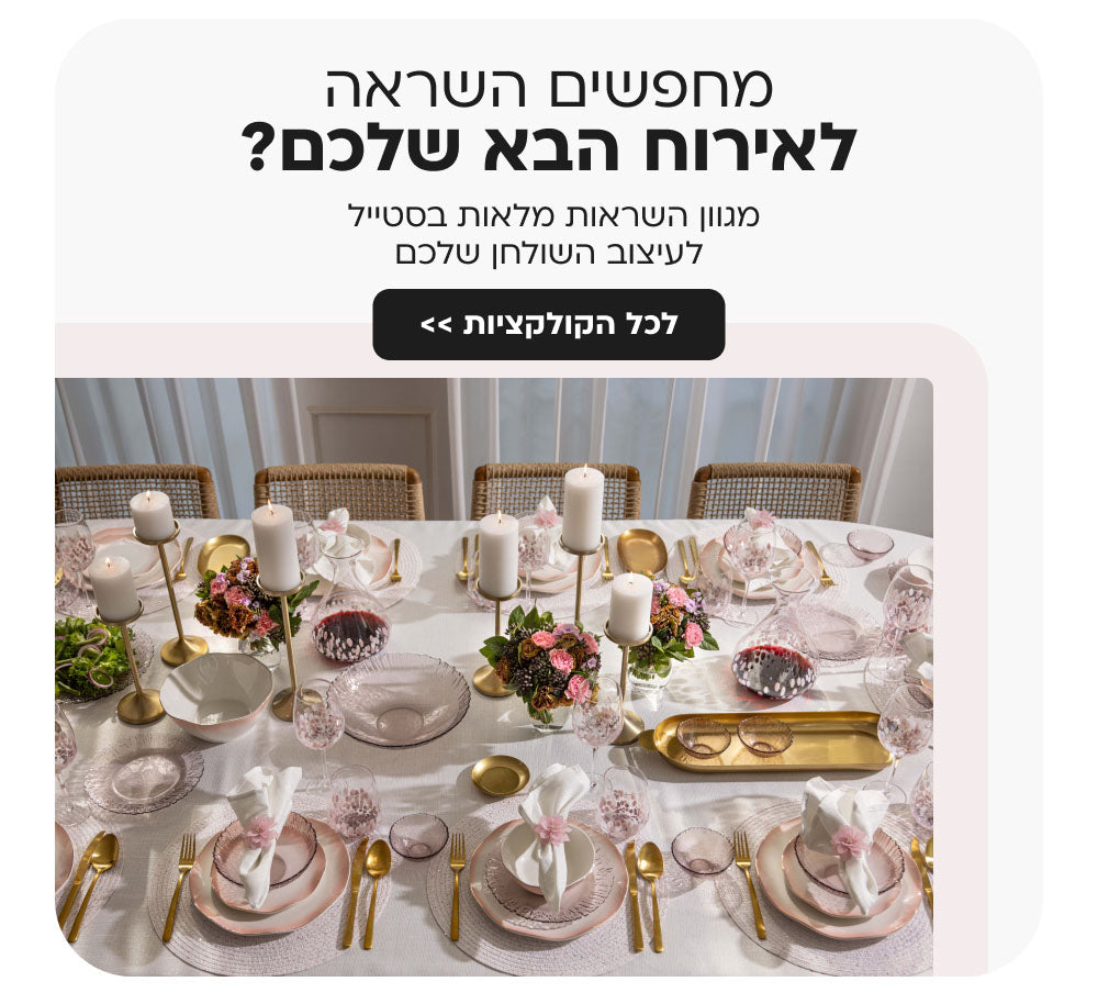 מחפשים השראה לאירוח הבא שלכם?
מגוון השראות מלאות בסטייל לעיצוב השולחן שלכם
לכל הקולקציות