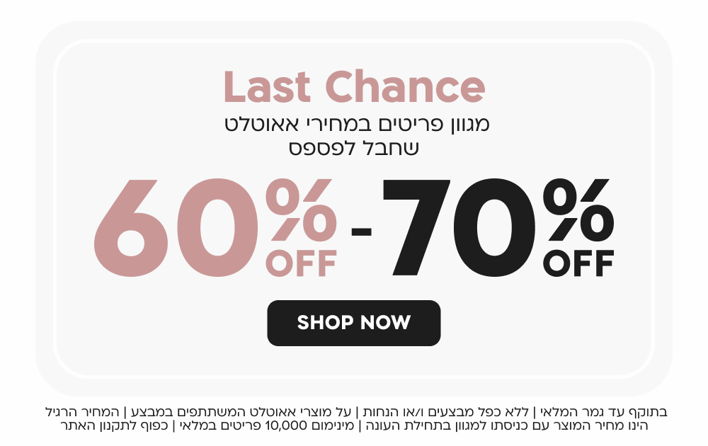 last chance
60 - 70 אחוז הנחה
מגוון פריטים במחירי אאוטלט שחבל לפספס
SHOP NOW
בתוקף עד גמר המלאי | ללא כפל מבצעים ו/או הנחות | על מוצרי אאוטלט המשתתפים במבצע | המחיר הרגיל הינו מחיר המוצר עם כניסתו למגוון בתחילת העונה | מינימום 10,000 פריטים במלאי | כפוף לתקנון האתר