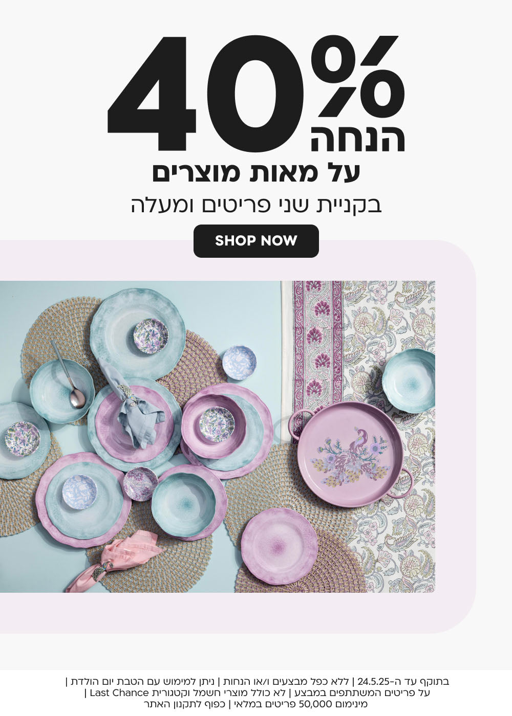 40% הנחה על מאות מוצרים בקניית שני פריטים ומעלה
shop now
בתוקף עד ה-24.5.25 | ללא כפל מבצעים ו/או הנחות | ניתן למימוש עם הטבת יום הולדת | על פריטים המשתתפים במבצע | לא כולל מוצרי חשמל וקטגורית Last Chance | מינימום 50,000 פריטים במלאי | כפוף לתקנון האתר