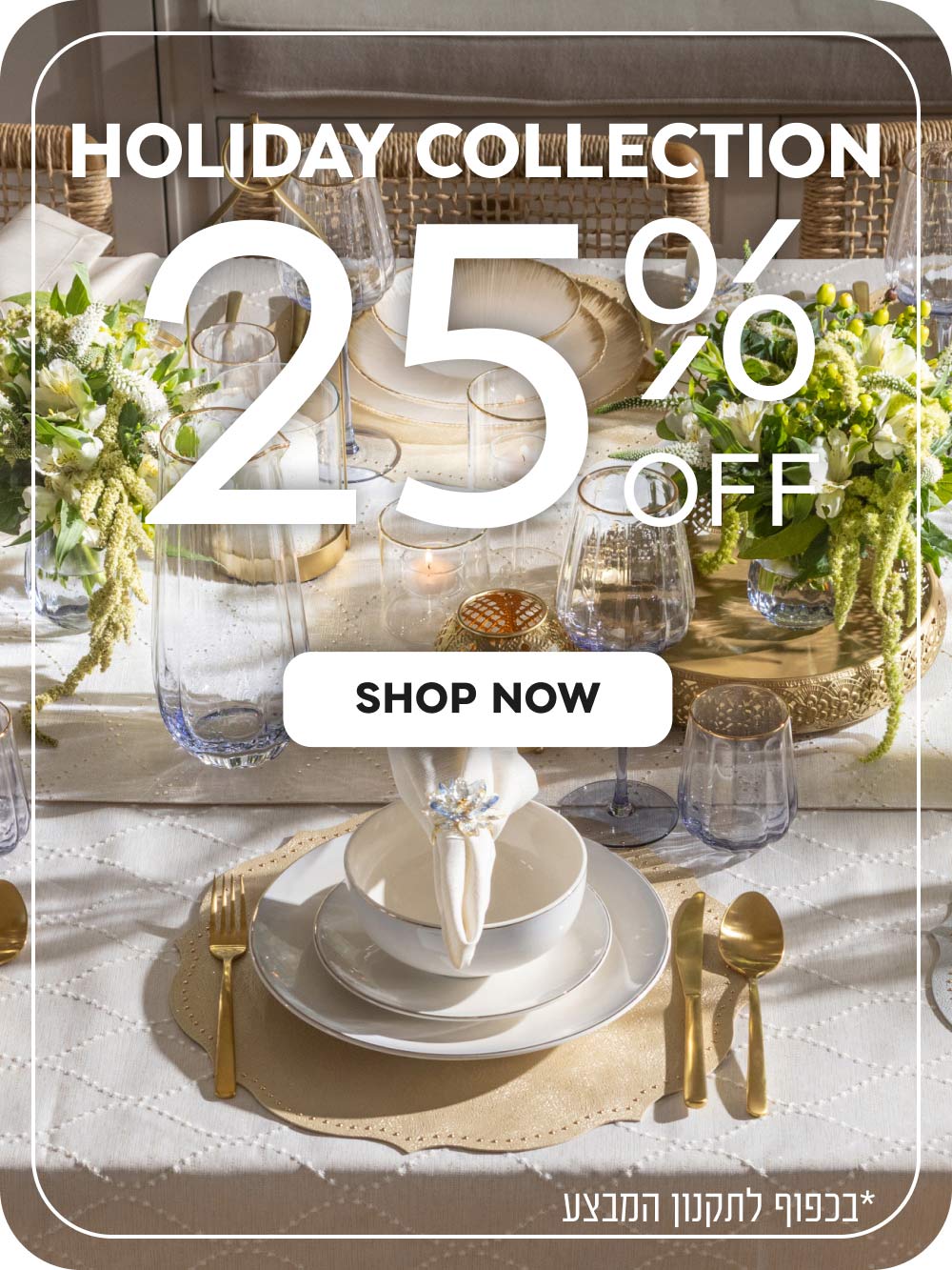 HOLIDAY COLLECTION
25% off
shop now
*בכפוף לתקנון המבצע
