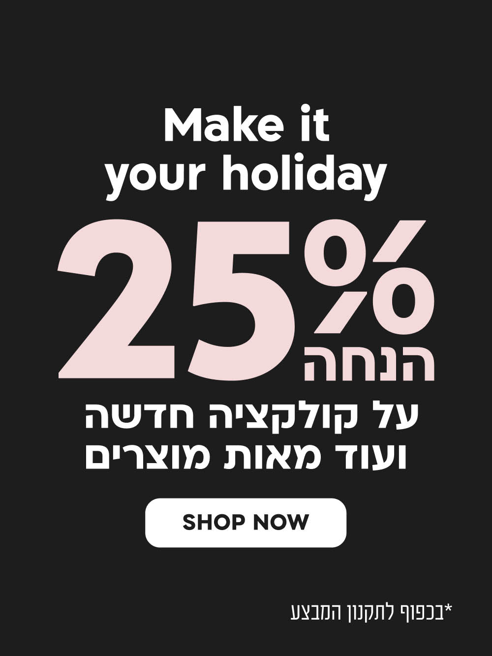 make it your holiday
25% הנחה על קולקציה חדשה ועוד מאות מוצרים
SHOP NOW
*בכפוף לתקנון המבצע