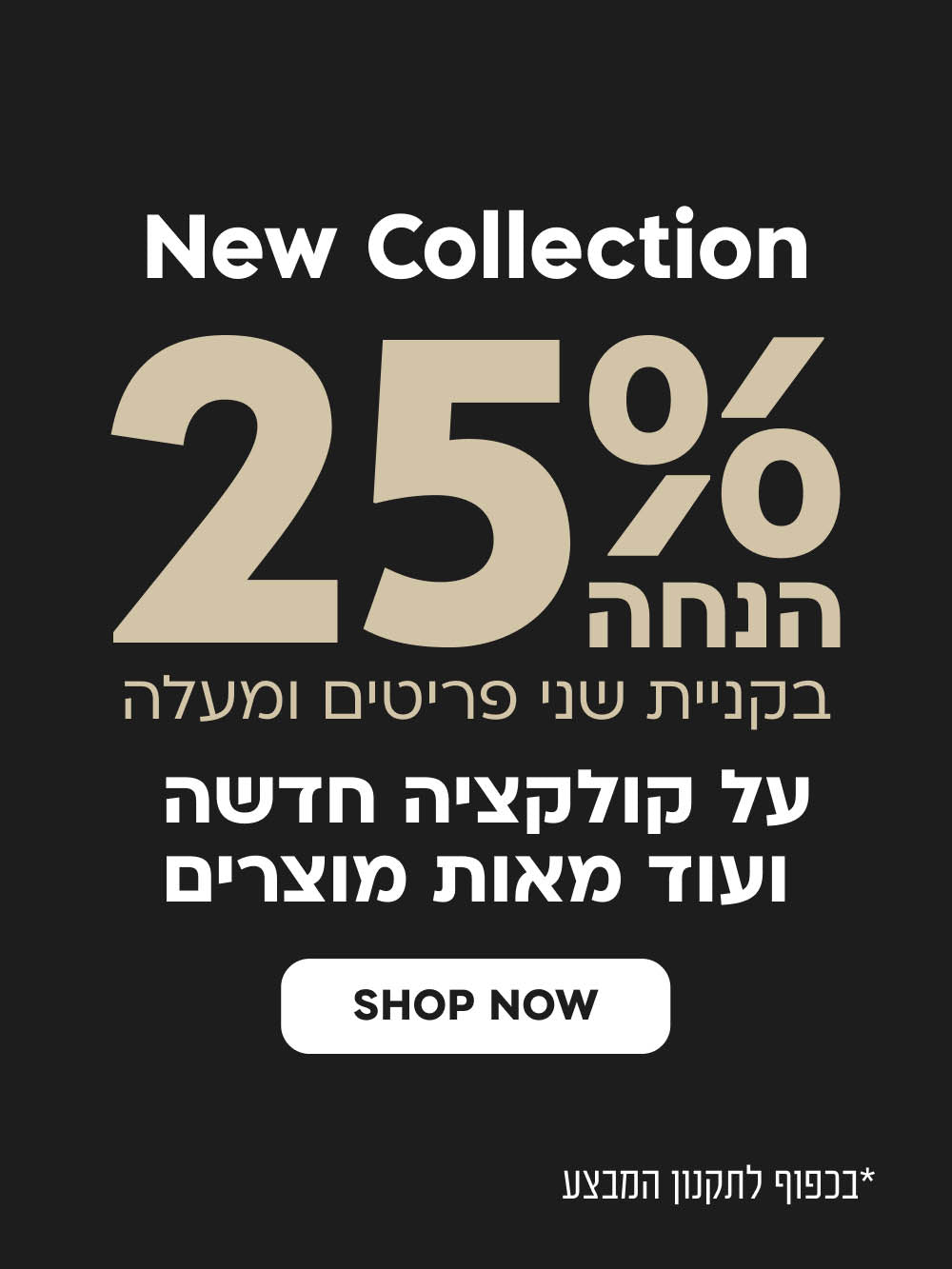 NEW COLLECTION
25% הנחה בקניית שני פריטים ומעלה על קולקציה חדשה ועוד מאות מוצרים
SHOP NOW
*בכפוף לתקנון המבצע