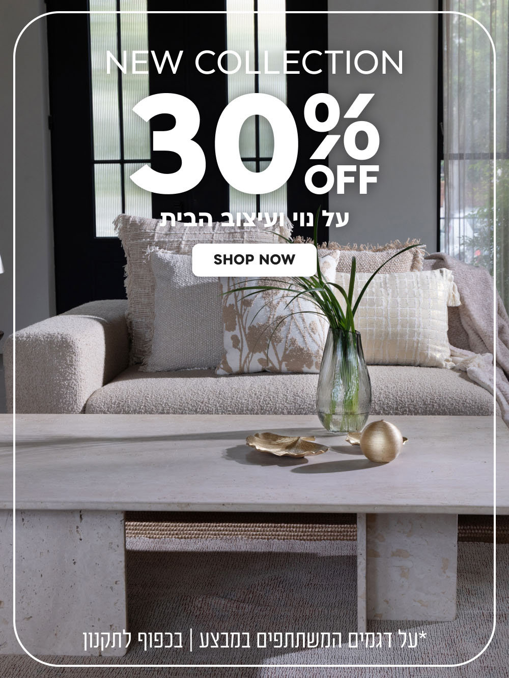 New Collection | הנחה של 30% על נוי ועיצוב הבית | על דגמים המשתתפים במבצע | בכפוף לתקנון