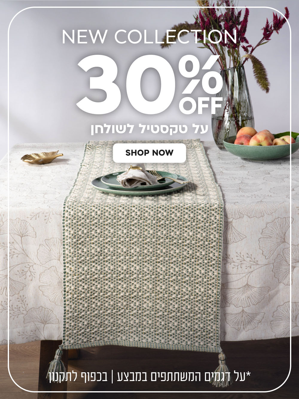 New Collection | הנחה של 30% על טקסטיל לשולחן | על דגמים המשתתפים במבצע | בכפוף לתקנון