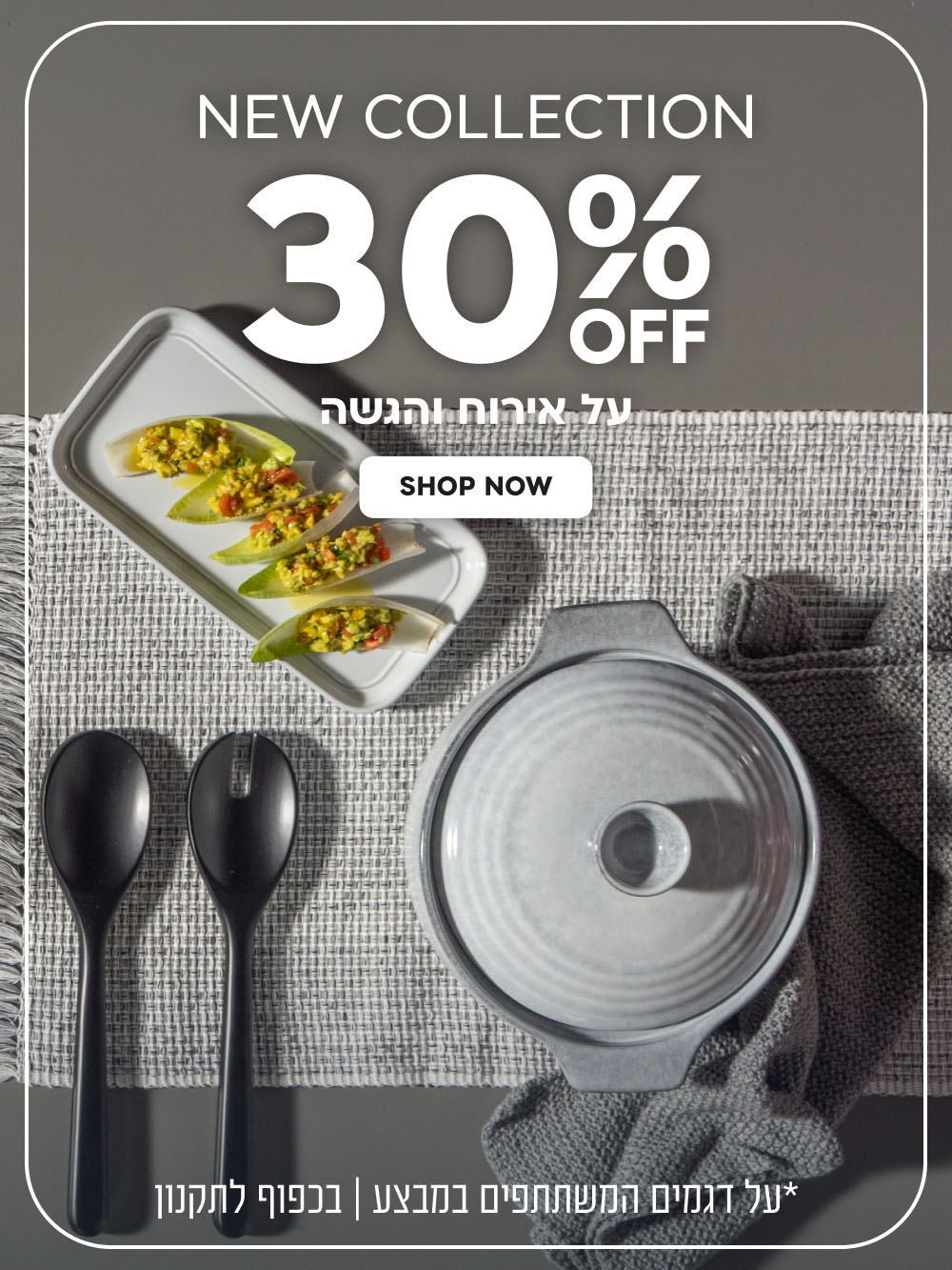 New Collection | הנחה של 30% על אירוח והגשה | על דגמים המשתתפים במבצע | בכפוף לתקנון