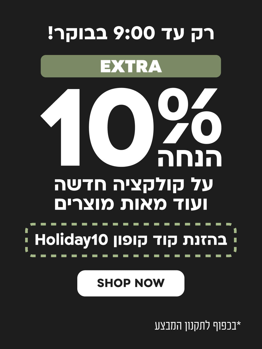רק עד 9:00 בבוקר!
10% אקסטרה של לילה לבן.
על קוקלציה חדשה ועוד מוצרים
בהזמנת קוד קופון: HOLIDAY10

SHOP NOW
בתוקף עד 12.9.25 בשעה 09:00 בבוקר | ללא כפל מבצעים ו/או הנחות | על פריטים המשתתפים במבצע | בלעדי לאתר | הטבת אקסטרה 10% במימוש קוד קופון בקופה Holiday10 | לא כולל Last chance, מארזי מתנה, מוצרי חשמל וכרטיסי מתנה | גובה הנחה מצטברת כ-33% | מינימום 50,000 פריטים במלאי | כפוף לתקנון האתר