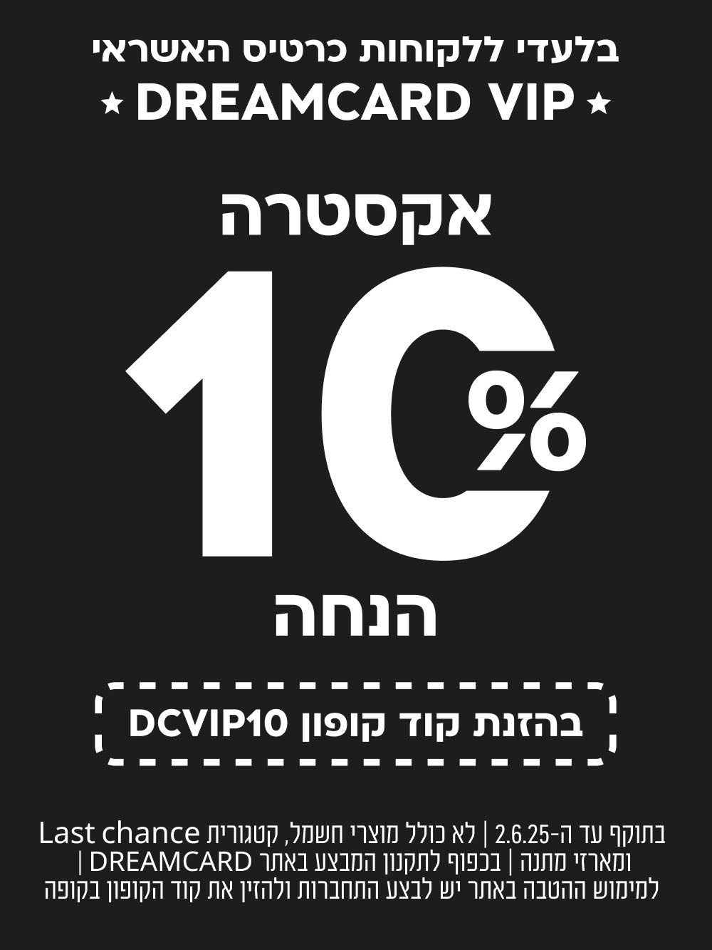בלעדי ללקוחות כרטיס אשראי dreamcard vip
אקסטרה 10% הנחה בהזנת קוד קופון DCVIP10
בתוקף עד ה-2.6.25 לא כולל מוצרי חשמל, קטגורית last chance ומארזי מתנה בכפוף לתקנון המבצע באתר DREAMCARD למימוש ההטבה באתר יש לבצע התחברות ולהזין את קוד הקופון בקופה