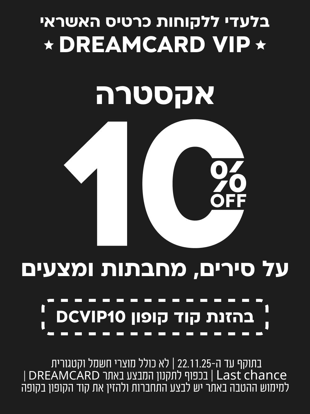 בלעדי ללקוחות כרטיס אשראי DREAMCARD VIP
אקסטרה 10% הנחה על סירים, מחבתות ומצעים
בהזנת קוד קופון DCVIP10
בתוקף עד ה 22.11.25לא כולל מוצרי חשמל וקטגורית LAST CHANCE בכפוף לתקנון המבצע באתר DREAMCARD למימוש ההטשה יש לבצע התחברות ולהזין את קוד הקופון בקופה