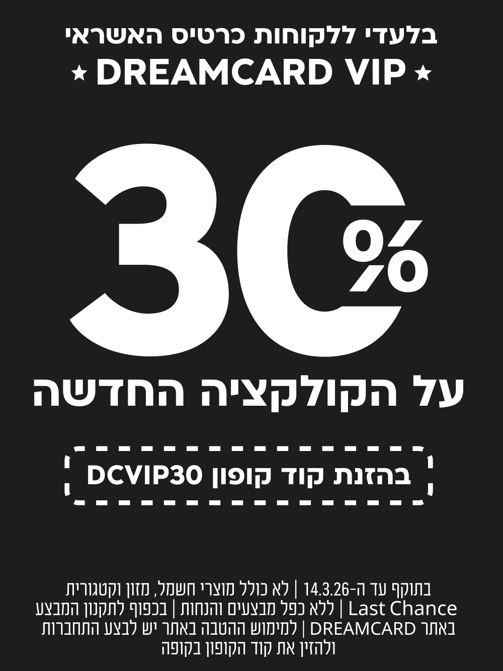 בלעדי ללקוחות כרטיס האשראי DREAMCARD VIP
30% הנחה על קולקציה חדשה
בהזנת קוד קופון DCVIP30

בתוקף עד ה-14.3.2026 | לא כולל מוצרי חשמל, מזון וקטגוריית LAST CHANCE | בכפוף לתקנון המבצע באתר DREAMCARD | למימוש ההטבה באתר יש לבצע התחברות ולהזין את קוד הקופון בקופה| ללא כפל מבצעים והנחות