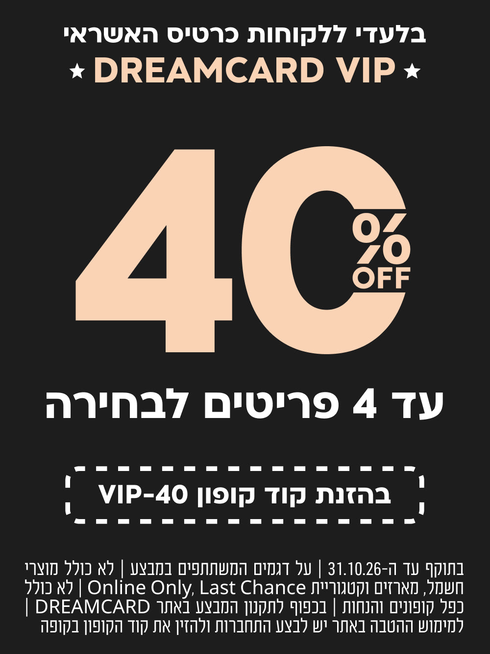 בלעדי ללקוחות כרטיס האשראי DREAMCARD VIP | הנחה של 40% ברכישת עד 4 פריטים לבחירה | בהזנת קוד קופון VIP-40 | בתוקף עד 31.10.26 | על דגמים המשתתפים במבצע | לא כולל מוצרי חשמל, מארזים, קטגוריית Last Chance ו-Online Only | לא כולל כפל קופונים והנחות | בכפוף לתקנון המבצע באתר DREAMCARD | למימוש ההטבה באתר יש להתחבר ולהזין את קוד הקופון בקופה