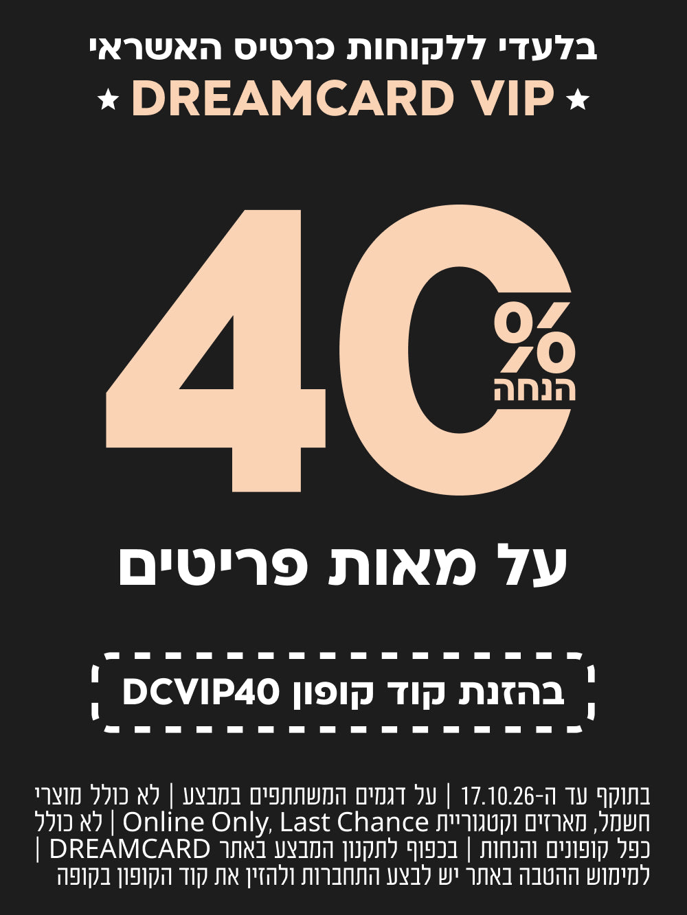 בלעדי ללקוחות כרטיס האשראי DREAMCARD VIP | הנחה של 40% על מאות פריטים | בהזנת קוד קופון DCVIP40 | בתוקף עד 17.10.26 | על דגמים המשתתפים במבצע | לא כולל מוצרי חשמל, מארזים, קטגוריית Last Chance ו-Online Only | לא כולל כפל קופונים והנחות | בכפוף לתקנון המבצע באתר DREAMCARD | למימוש ההטבה באתר יש להתחבר ולהזין את קוד הקופון בקופה
