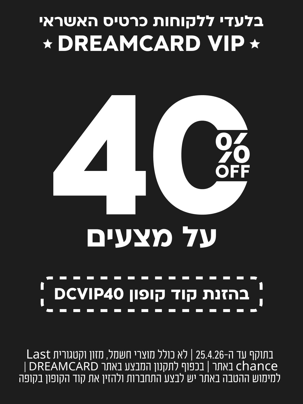 בלעדי ללקוחות כרטיס האשראי DREAMCARD VIP
40% off על מצעים בהזנת קוד קופון DCVIP40
בתוקף עד ה-25.4.26| לא כולל מוצרי חשמל, מזון וקטגוריית last chance באתר| בכפוף לתקנון המבצע באתר dreamcard| למימוש ההטבה באתר יש לבצע התחברות ולהזין את קוד הקופון בקופה