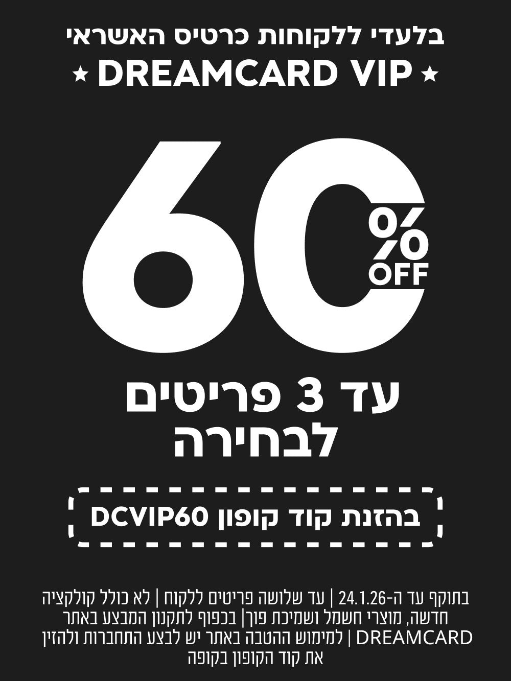 בלעדי ללקוחות כרטיס האשראי
DREAMCARD VIP
60%OFF
עד 3 פריטים לבחירה בהזנת קוד קופון DCVIP60
SHOP NOW
בתוקף עד ה-10.1.26 | עד שלושה פריטים ללקוח | לא כולל קולקציה חדשה, מוצרי חשמל ושמיכת פוך | בכפוף לתקנון המבצע באתר DREAMCARD | למימוש ההטבה באתר יש לבצע התחברות ולהזין את קוד הקופון בקופה