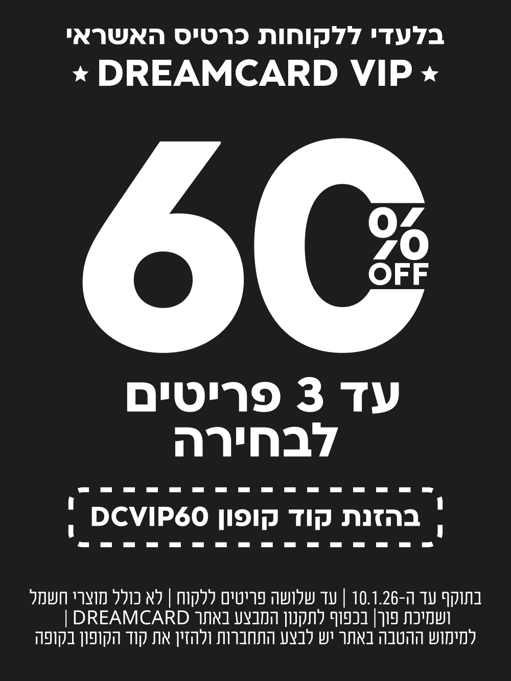 בלעדי ללוקחות כרטיס האשראי DREAMCARD VIP 
60%OFF עד 3 פריטים לבחירה בהזנת קוד קופון DCVVIP60 בתוקף עד ה-10.1.26 | עד שלושה פריטים ללקוח | לא כולל מוצרי חשמל ושמיכת פוך| בכפוף לתקנון המבצע באתר DREAMCARD | 
למימוש ההטבה באתר יש לבצע התחברות ולהזין את קוד הקופון בקופה