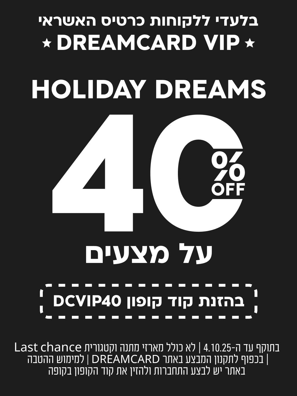 בלעדי ללקוחות כרטיס האשראי DREMCARD VIP
HOLIDAY DREAMS
40% הנחה על מצעים
בהזנת קוד קופון DCVIP40
בתוקף עד ה-4.10.25| לא כולל מארזי מתנה וקטגורית LAST CHANCE| בכפוף לתקנון המבצע באתר DREAMCARD| למימוש ההטבה באתר יש לבצע התחברות ולהזין את קוד הקופון בקופה