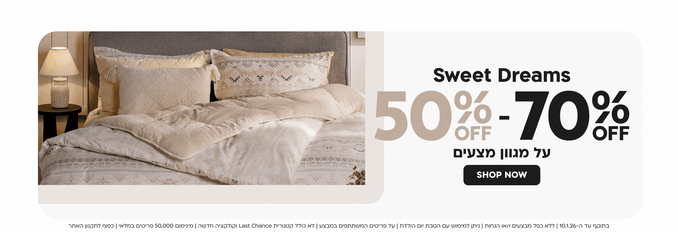 Sweet Dreams 50%OFF-70%OFF על מגוון מצעים SHOP NOW
בתוקף עד ה-10.1.26 | ללא כפל מבצעים ו/או הנחות | ניתן למימוש עם הטבת יום הולדת | על פריטים המשתתפים במבצע | לא כולל קטגורית Last Chance וקולקציה חדשה | מינימום 50,000 פריטים במלאי | כפוף לתקנון האתר