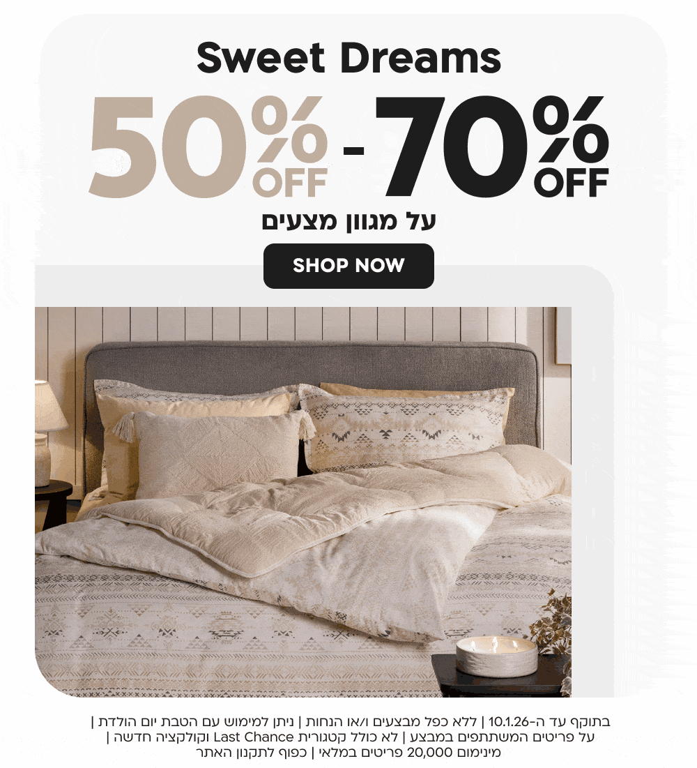 Sweet Dreams 50%OFF-70%OFF על מגוון מצעים SHOP NOW
בתוקף עד ה-10.1.26 | ללא כפל מבצעים ו/או הנחות | ניתן למימוש עם הטבת יום הולדת | על פריטים המשתתפים במבצע | לא כולל קטגורית Last Chance וקולקציה חדשה | מינימום 50,000 פריטים במלאי | כפוף לתקנון האתר
