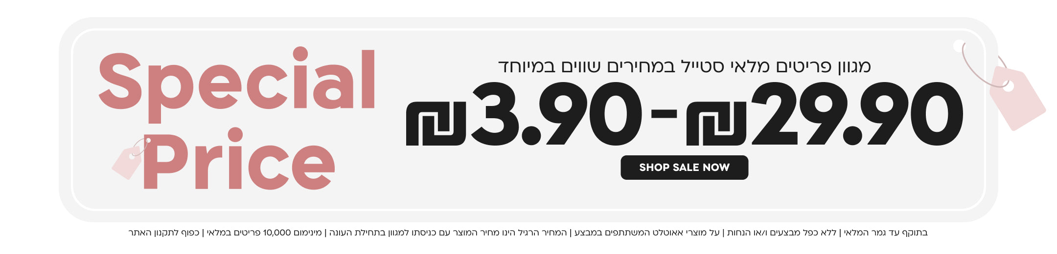special price
מגוון פריטים מלאי סטייל במחירים שווים במיוחד
3.90 ש"ח-29.90 ש"ח
shop now
בתוקף עד גמר המלאי|ללא כפל מבצעים ו/או הנחות|על מוצרי אאוטלט המשתתפים במבצע|המחיר הרגיל הינו מחיר המוצר עם כניסתו למגוון בתחילת העונה|מינימום 10,000 פריטים במלאי|כפוף לתקנון האתר